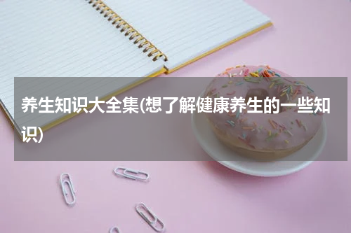 养生知识大全集(想了解健康养生的一些知识)
