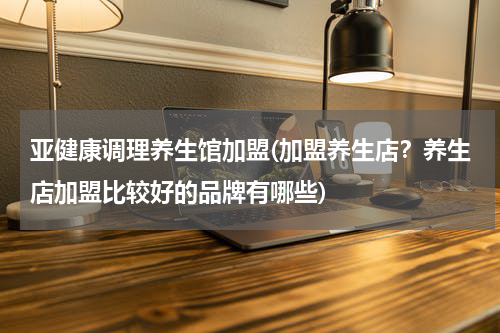 亚健康调理养生馆加盟(加盟养生店？养生店加盟比较好的品牌有哪些)