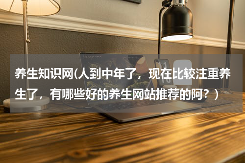 养生知识网(人到中年了，现在比较注重养生了，有哪些好的养生网站推荐的阿？)