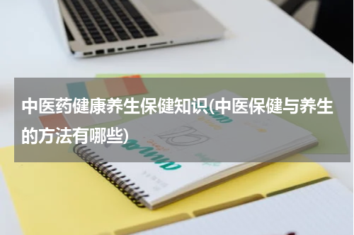 中医药健康养生保健知识(中医保健与养生的方法有哪些)