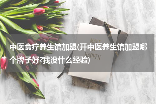 中医食疗养生馆加盟(开中医养生馆加盟哪个牌子好?我没什么经验)