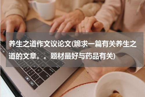 养生之道作文议论文(跪求一篇有关养生之道的文章。。题材最好与药品有关)