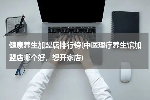 健康养生加盟店排行榜(中医理疗养生馆加盟店哪个好，想开家店)