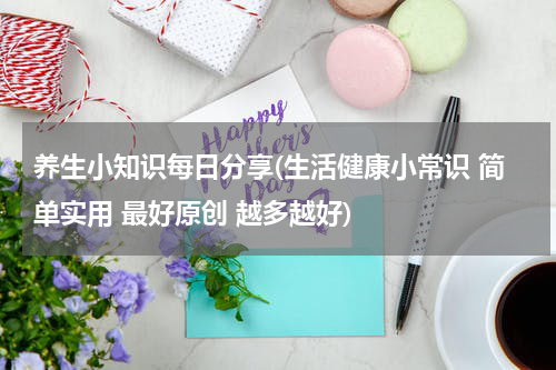 养生小知识每日分享(生活健康小常识 简单实用 最好原创 越多越好)