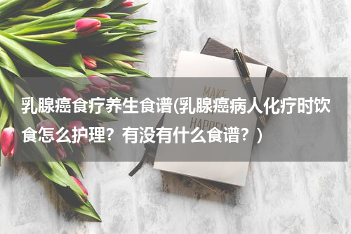 乳腺癌食疗养生食谱(乳腺癌病人化疗时饮食怎么护理？有没有什么食谱？)
