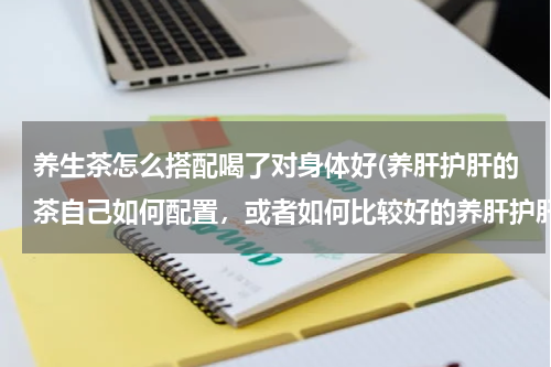 养生茶怎么搭配喝了对身体好(养肝护肝的茶自己如何配置，或者如何比较好的养肝护肝)