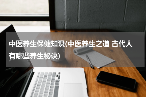 中医养生保健知识(中医养生之道 古代人有哪些养生秘诀)