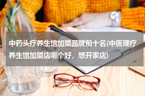 中药头疗养生馆加盟品牌前十名(中医理疗养生馆加盟店哪个好，想开家店)