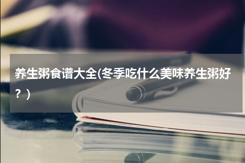 养生粥食谱大全(冬季吃什么美味养生粥好？)