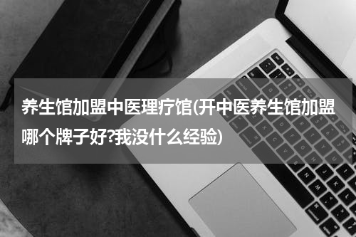 养生馆加盟中医理疗馆(开中医养生馆加盟哪个牌子好?我没什么经验)