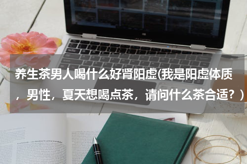 养生茶男人喝什么好肾阳虚(我是阳虚体质，男性，夏天想喝点茶，请问什么茶合适？)
