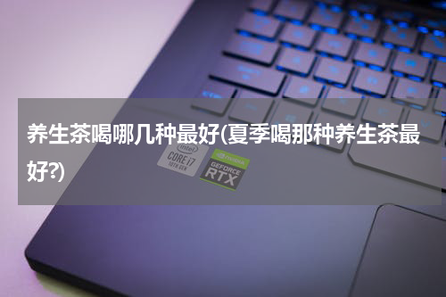 养生茶喝哪几种最好(夏季喝那种养生茶最好?)
