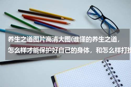 养生之道图片高清大图(谁懂的养生之道，怎么样才能保护好自己的身体，和怎么样打扮好自己，让自己.... 在这帮下 先谢过大家了)