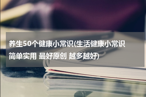 养生50个健康小常识(生活健康小常识 简单实用 最好原创 越多越好)