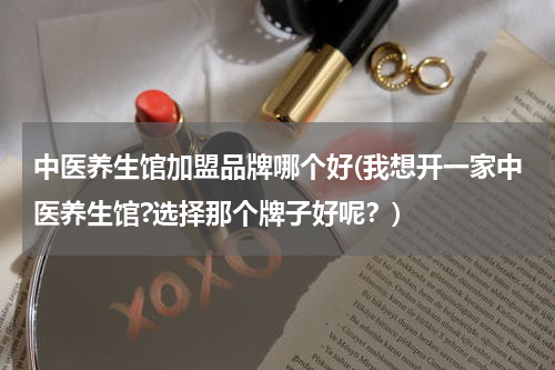 中医养生馆加盟品牌哪个好(我想开一家中医养生馆?选择那个牌子好呢？)