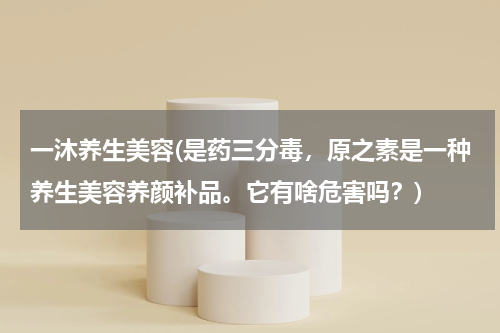 一沐养生美容(是药三分毒，原之素是一种养生美容养颜补品。它有啥危害吗？)