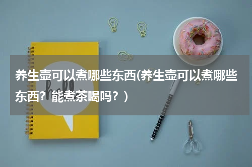 养生壶可以煮哪些东西(养生壶可以煮哪些东西？能煮茶喝吗？)