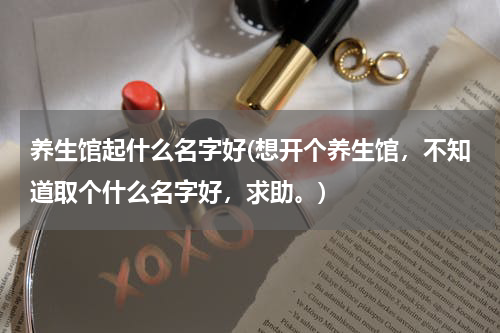 养生馆起什么名字好(想开个养生馆，不知道取个什么名字好，求助。)