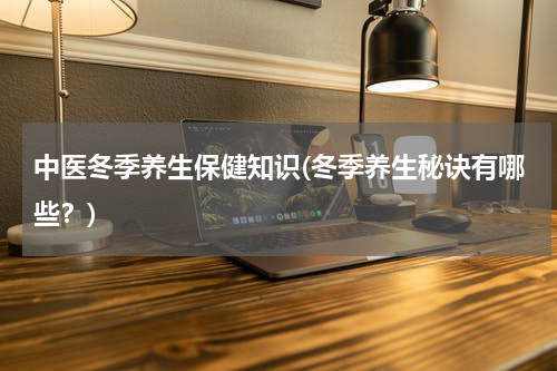 中医冬季养生保健知识(冬季养生秘诀有哪些？)