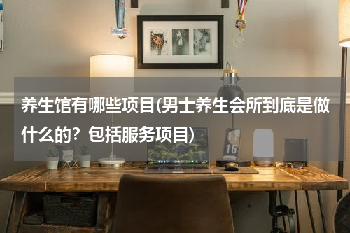 养生馆有哪些项目(男士养生会所到底是做什么的？包括服务项目)