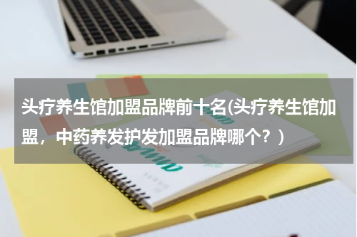 头疗养生馆加盟品牌前十名(头疗养生馆加盟，中药养发护发加盟品牌哪个？)