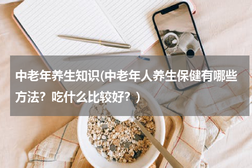 中老年养生知识(中老年人养生保健有哪些方法？吃什么比较好？)