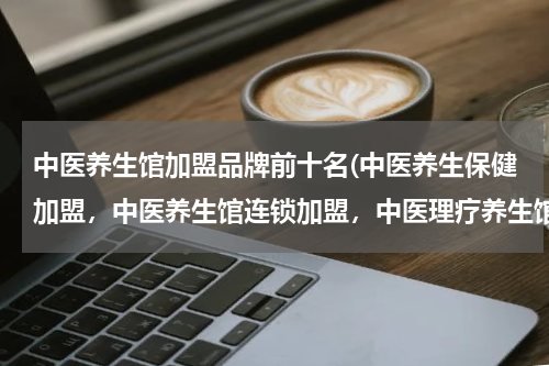 中医养生馆加盟品牌前十名(中医养生保健加盟，中医养生馆连锁加盟，中医理疗养生馆加盟，哪个最有实力、最专业？)