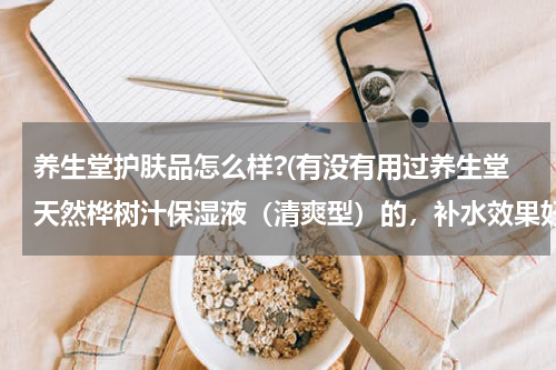 养生堂护肤品怎么样?(有没有用过养生堂天然桦树汁保湿液（清爽型）的，补水效果好吗？)