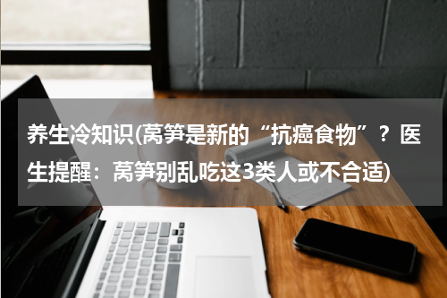 养生冷知识(莴笋是新的“抗癌食物”？医生提醒：莴笋别乱吃这3类人或不合适)