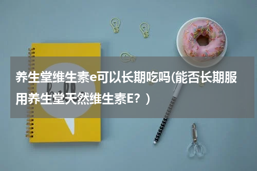 养生堂维生素e可以长期吃吗(能否长期服用养生堂天然维生素E？)