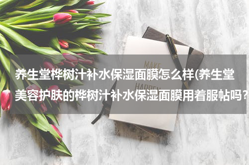 养生堂桦树汁补水保湿面膜怎么样(养生堂美容护肤的桦树汁补水保湿面膜用着服帖吗？)