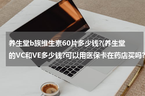 养生堂b族维生素60片多少钱?(养生堂的VC和VE多少钱?可以用医保卡在药店买吗?男士适合吃吗?)