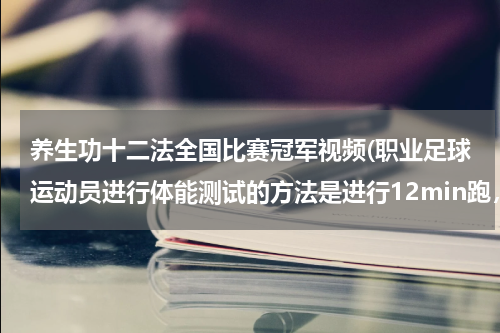 养生功十二法全国比赛冠军视频(职业足球运动员进行体能测试的方法是进行12min跑，这与田径比赛中的万米赛跑虽然同样是比较快慢，但两者)
