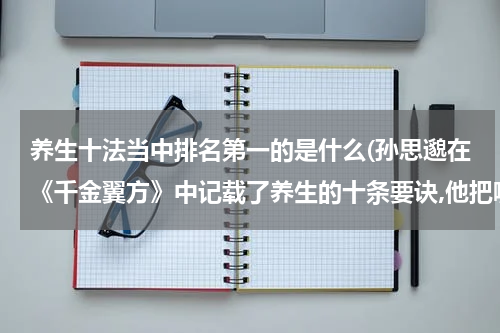 养生十法当中排名第一的是什么(孙思邈在《千金翼方》中记载了养生的十条要诀,他把哪方面的养生放在了第一条)