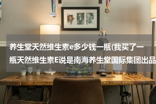 养生堂天然维生素e多少钱一瓶(我买了一瓶天然维生素E说是南海养生堂国际集团出品的花了六十九元才一百粒不知道是真还是假能不能吃啊)