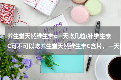 养生堂天然维生素c一天吃几粒(补维生素C可不可以吃养生堂天然维生素C含片，一天是吃一片还是两片)