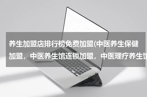 养生加盟店排行榜免费加盟(中医养生保健加盟，中医养生馆连锁加盟，中医理疗养生馆加盟，哪个最有实力、最专业？)