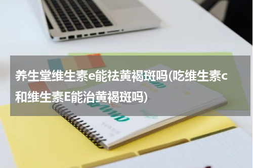 养生堂维生素e能祛黄褐斑吗(吃维生素c和维生素E能治黄褐斑吗)