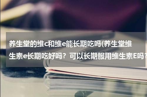 养生堂的维c和维e能长期吃吗(养生堂维生素e长期吃好吗？可以长期服用维生素E吗？)