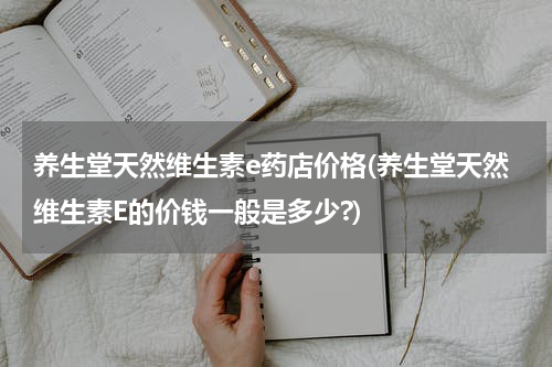 养生堂天然维生素e药店价格(养生堂天然维生素E的价钱一般是多少?)