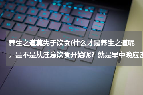 养生之道莫先于饮食(什么才是养生之道呢，是不是从注意饮食开始呢？就是早中晚应该怎么样注意饮食呢？)