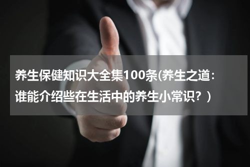养生保健知识大全集100条(养生之道：谁能介绍些在生活中的养生小常识？)