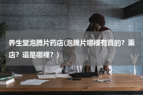 养生堂泡腾片药店(泡騰片哪裡有賣的？藥店？還是哪裡？)
