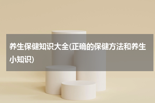 养生保健知识大全(正确的保健方法和养生小知识)