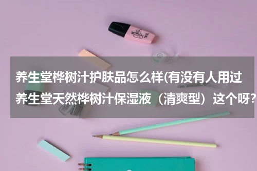 养生堂桦树汁护肤品怎么样(有没有人用过养生堂天然桦树汁保湿液（清爽型）这个呀？对春敏皮有用吗？)
