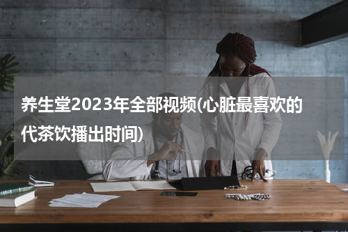 养生堂2023年全部视频(心脏最喜欢的代茶饮播出时间)