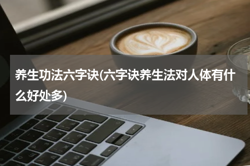 养生功法六字诀(六字诀养生法对人体有什么好处多)