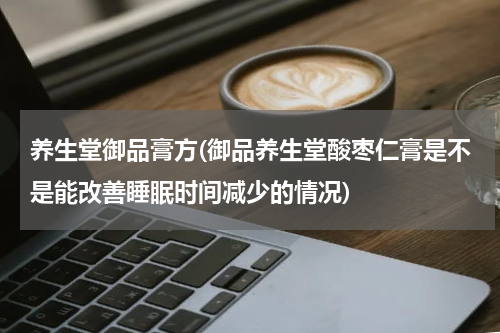 养生堂御品膏方(御品养生堂酸枣仁膏是不是能改善睡眠时间减少的情况)
