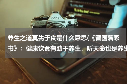 养生之道莫先于食是什么意思(《曾国藩家书》：健康饮食有助于养生，听天命也是养生之道)