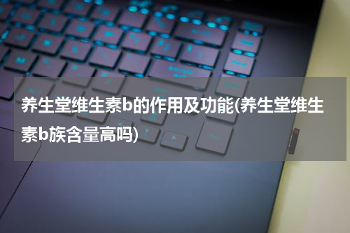 养生堂维生素b的作用及功能(养生堂维生素b族含量高吗)